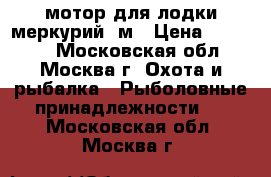 мотор для лодки меркурий 5м › Цена ­ 41 000 - Московская обл., Москва г. Охота и рыбалка » Рыболовные принадлежности   . Московская обл.,Москва г.